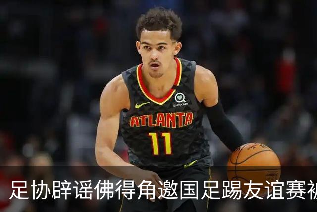 足协辟谣佛得角邀国足踢友谊赛被拒：暂未收到对方书面函件